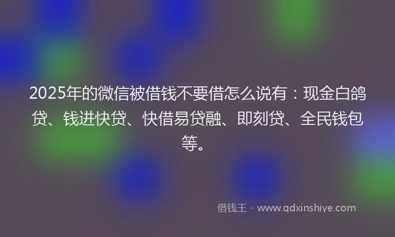 2025年的微信被借钱不要借怎么说有：现金白鸽贷、钱进快贷、快借易贷融、即刻贷、全民钱包等。