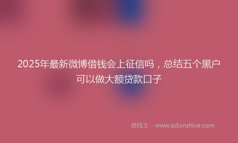 2025年最新微博借钱会上征信吗，总结五个黑户可以做大额贷款口子