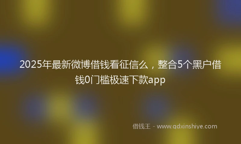 2025年最新微博借钱看征信么，整合5个黑户借钱0门槛极速下款app