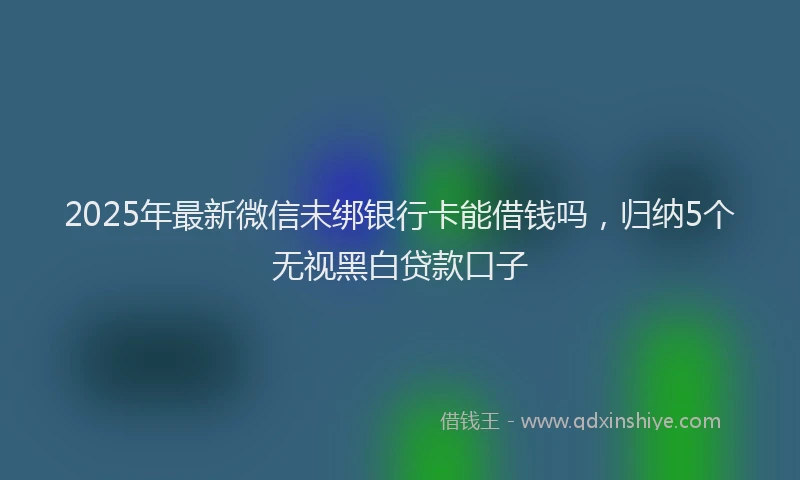 2025年最新微信未绑银行卡能借钱吗，归纳5个无视黑白贷款口子