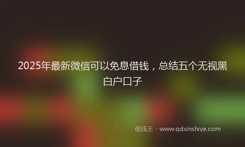 2025年最新微信可以免息借钱，总结五个无视黑白户口子