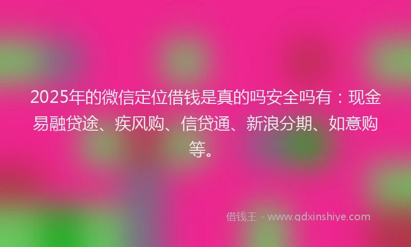 2025年的微信定位借钱是真的吗安全吗有：现金易融贷途、疾风购、信贷通、新浪分期、如意购等。