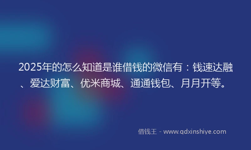 2025年的怎么知道是谁借钱的微信有：钱速达融、爱达财富、优米商城、通通钱包、月月开等。