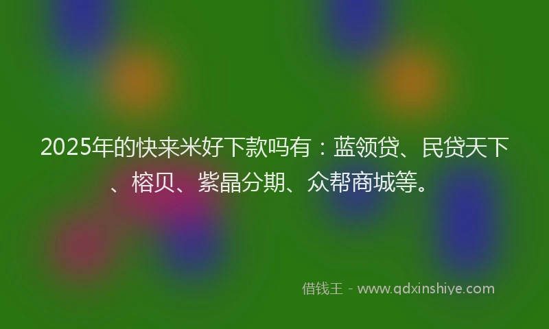 2025年的快来米好下款吗有：蓝领贷、民贷天下、榕贝、紫晶分期、众帮商城等。