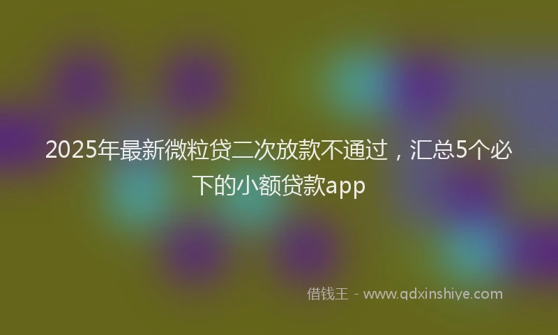 2025年最新微粒贷二次放款不通过，汇总5个必下的小额贷款app