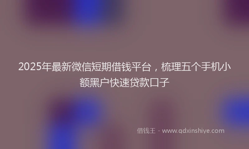 2025年最新微信短期借钱平台，梳理五个手机小额黑户快速贷款口子