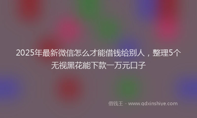 2025年最新微信怎么才能借钱给别人，整理5个无视黑花能下款一万元口子