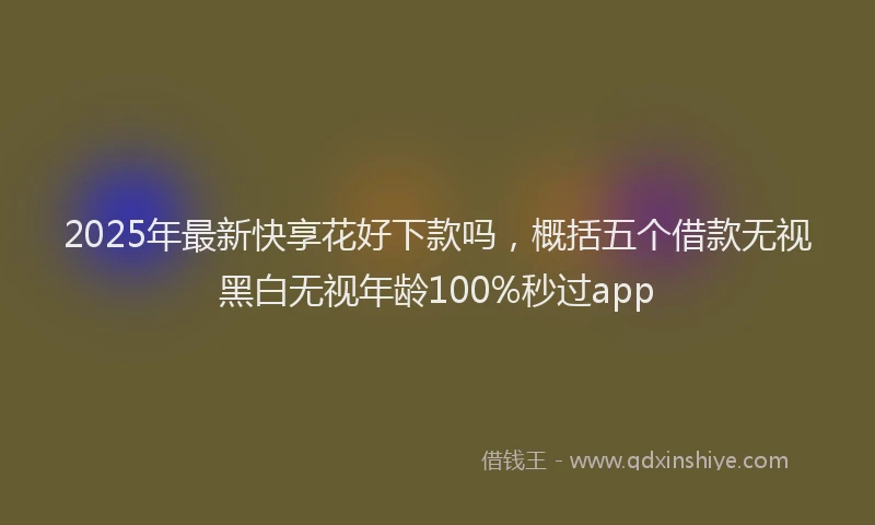 2025年最新快享花好下款吗，概括五个借款无视黑白无视年龄100%秒过app