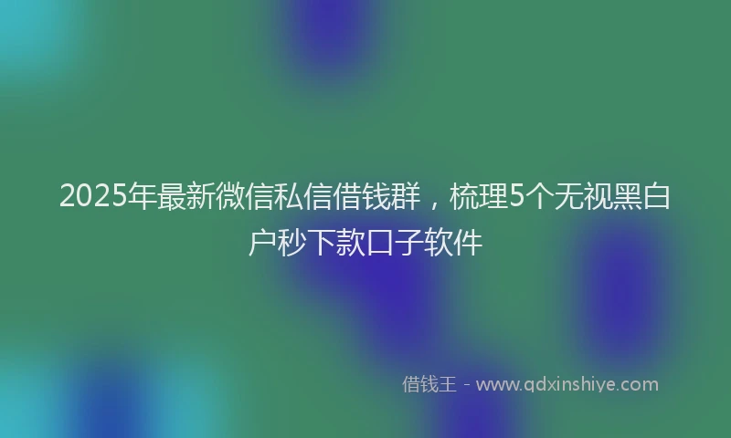2025年最新微信私信借钱群，梳理5个无视黑白户秒下款口子软件