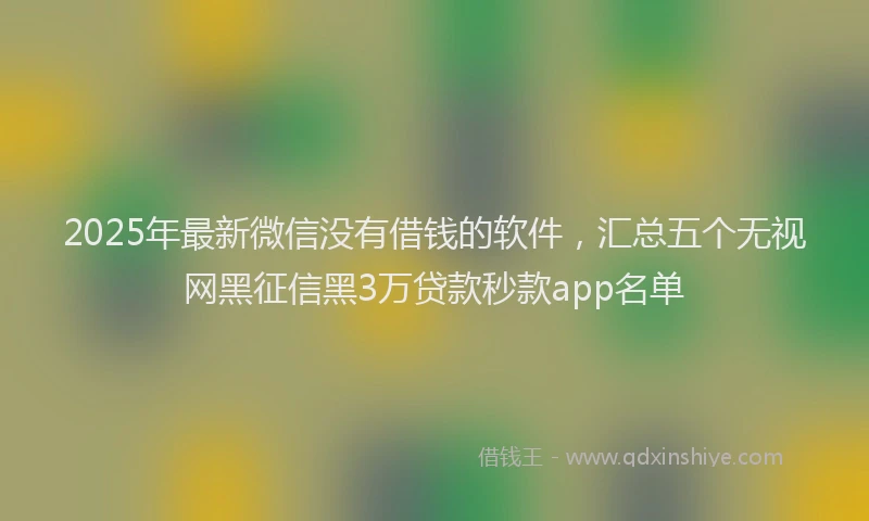 2025年最新微信没有借钱的软件，汇总五个无视网黑征信黑3万贷款秒款app名单