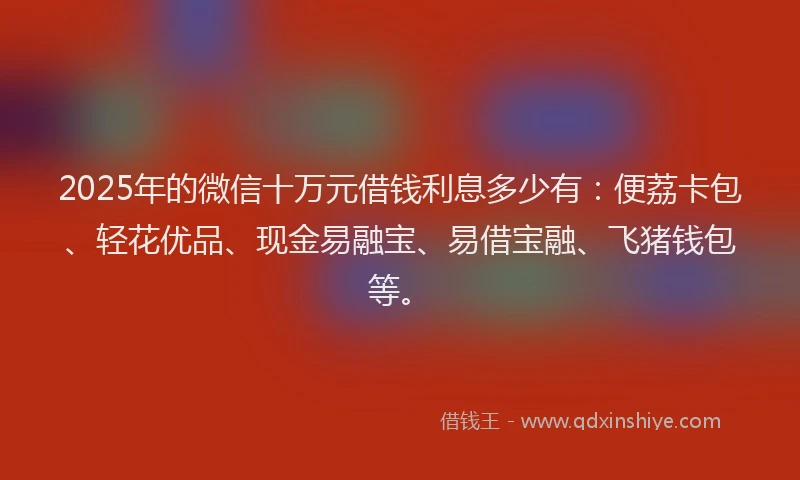 2025年的微信十万元借钱利息多少有：便荔卡包、轻花优品、现金易融宝、易借宝融、飞猪钱包等。