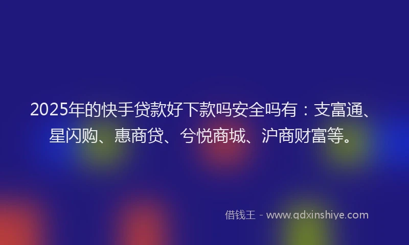 2025年的快手贷款好下款吗安全吗有：支富通、星闪购、惠商贷、兮悦商城、沪商财富等。