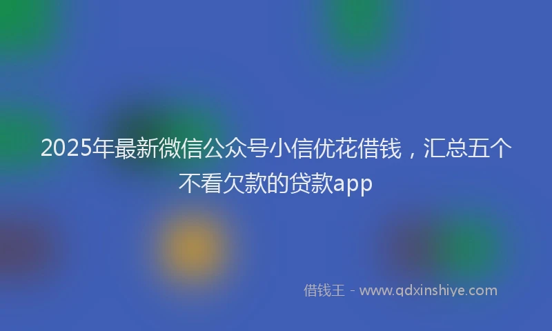 2025年最新微信公众号小信优花借钱，汇总五个不看欠款的贷款app