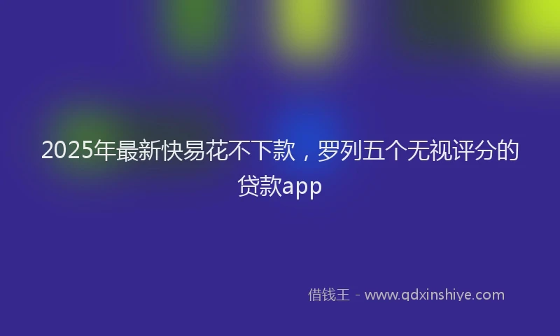 2025年最新快易花不下款，罗列五个无视评分的贷款app