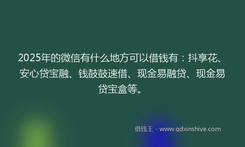 2025年的微信有什么地方可以借钱有：抖享花、安心贷宝融、钱鼓鼓速借、现金易融贷、现金易贷宝盒等。
