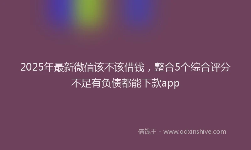 2025年最新微信该不该借钱，整合5个综合评分不足有负债都能下款app