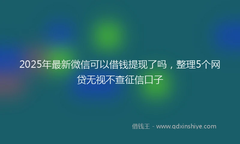 2025年最新微信可以借钱提现了吗，整理5个网贷无视不查征信口子