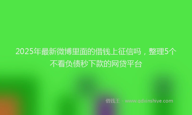 2025年最新微博里面的借钱上征信吗，整理5个不看负债秒下款的网贷平台