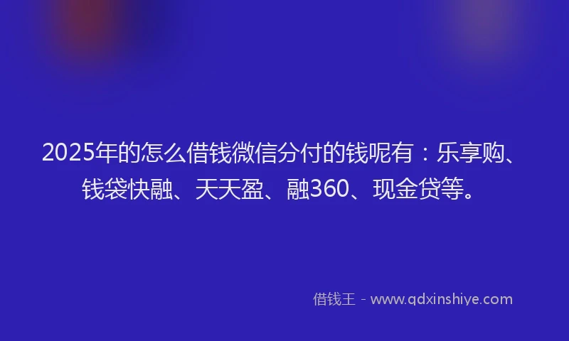 2025年的怎么借钱微信分付的钱呢有：乐享购、钱袋快融、天天盈、融360、现金贷等。