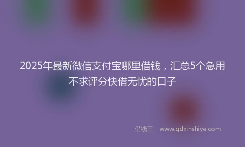 2025年最新微信支付宝哪里借钱，汇总5个急用不求评分快借无忧的口子