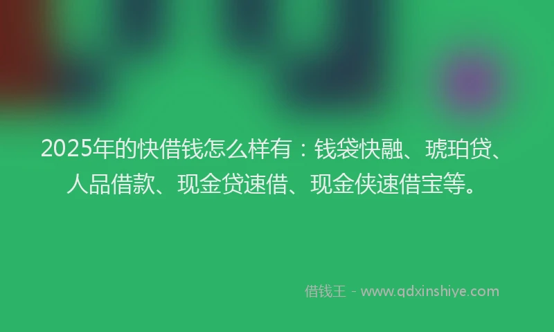 2025年的快借钱怎么样有：钱袋快融、琥珀贷、人品借款、现金贷速借、现金侠速借宝等。