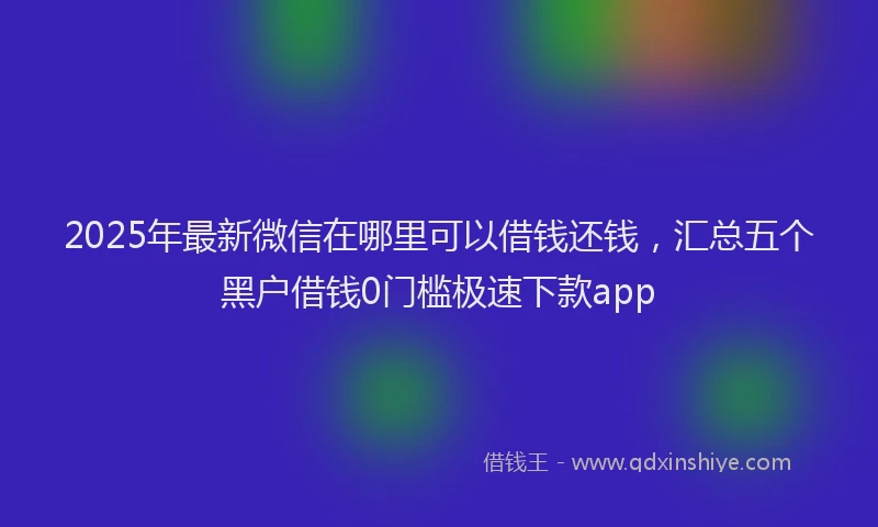 2025年最新微信在哪里可以借钱还钱，汇总五个黑户借钱0门槛极速下款app