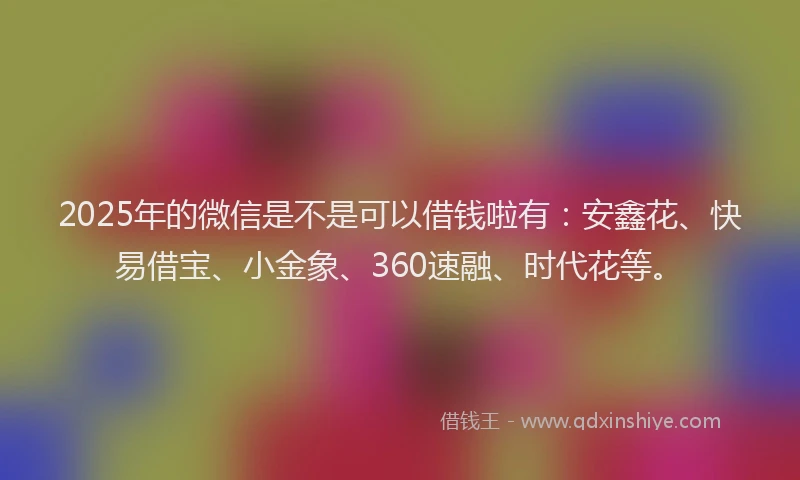 2025年的微信是不是可以借钱啦有：安鑫花、快易借宝、小金象、360速融、时代花等。