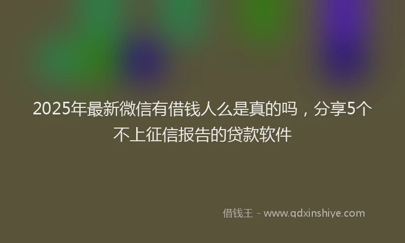 2025年最新微信有借钱人么是真的吗，分享5个不上征信报告的贷款软件