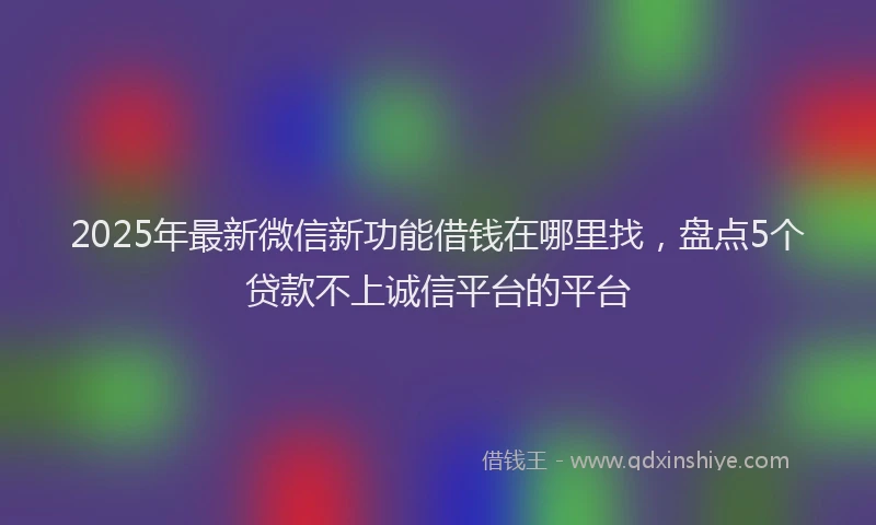 2025年最新微信新功能借钱在哪里找，盘点5个贷款不上诚信平台的平台
