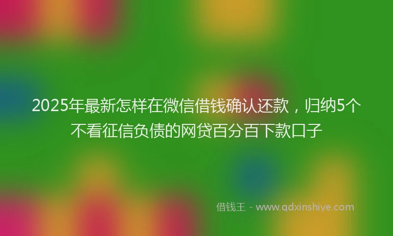 2025年最新怎样在微信借钱确认还款，归纳5个不看征信负债的网贷百分百下款口子