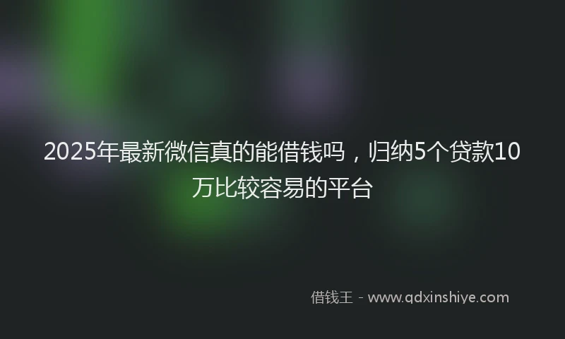 2025年最新微信真的能借钱吗，归纳5个贷款10万比较容易的平台