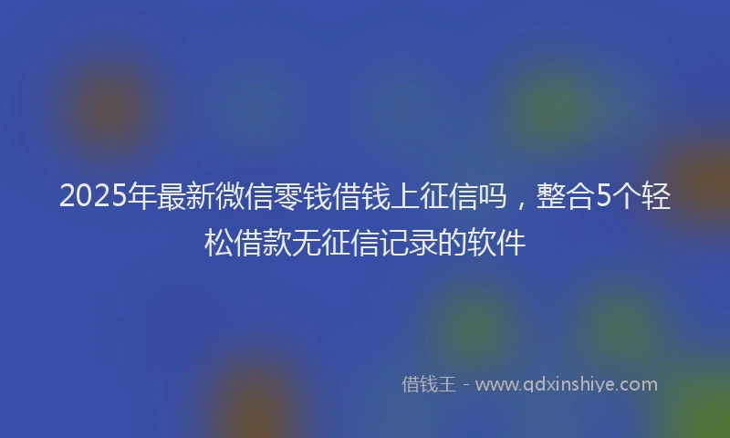 2025年最新微信零钱借钱上征信吗，整合5个轻松借款无征信记录的软件