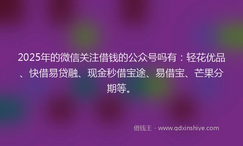 2025年的微信关注借钱的公众号吗有：轻花优品、快借易贷融、现金秒借宝途、易借宝、芒果分期等。