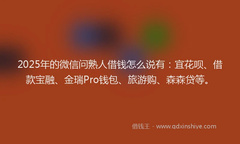 2025年的微信问熟人借钱怎么说有：宜花呗、借款宝融、金瑞Pro钱包、旅游购、森森贷等。