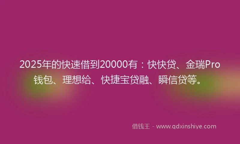 2025年的快速借到20000有：快快贷、金瑞Pro钱包、理想给、快捷宝贷融、瞬信贷等。