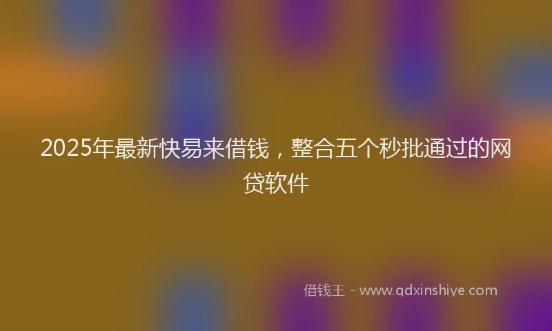 2025年最新快易来借钱，整合五个秒批通过的网贷软件