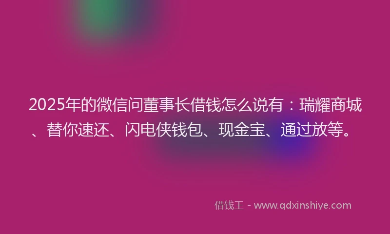 2025年的微信问董事长借钱怎么说有：瑞耀商城、替你速还、闪电侠钱包、现金宝、通过放等。