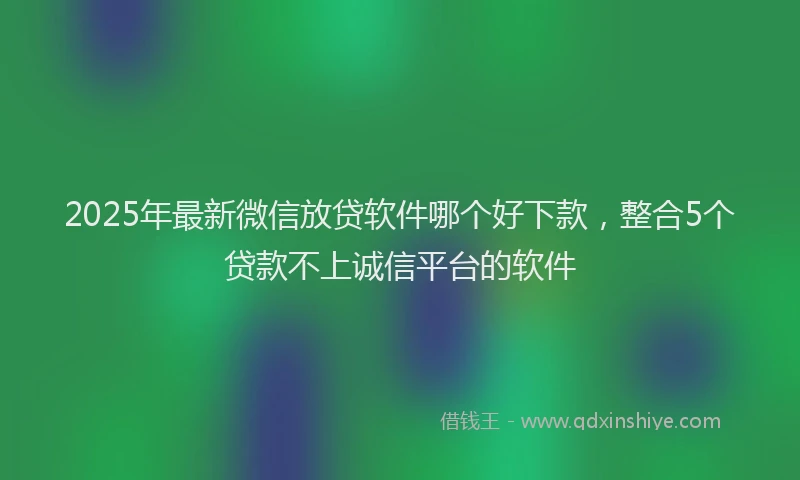 2025年最新微信放贷软件哪个好下款，整合5个贷款不上诚信平台的软件