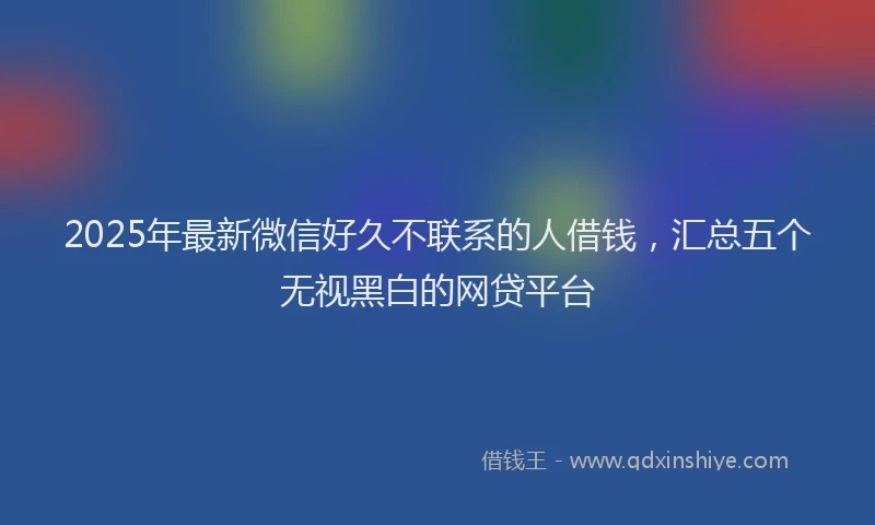 2025年最新微信好久不联系的人借钱，汇总五个无视黑白的网贷平台