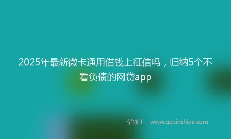 2025年最新微卡通用借钱上征信吗，归纳5个不看负债的网贷app