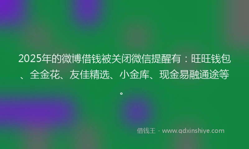 2025年的微博借钱被关闭微信提醒有：旺旺钱包、全金花、友佳精选、小金库、现金易融通途等。