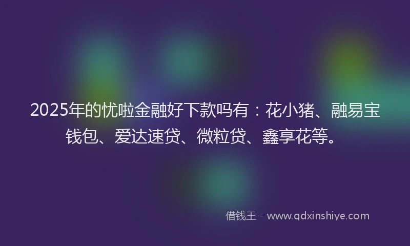 2025年的忧啦金融好下款吗有：花小猪、融易宝钱包、爱达速贷、微粒贷、鑫享花等。