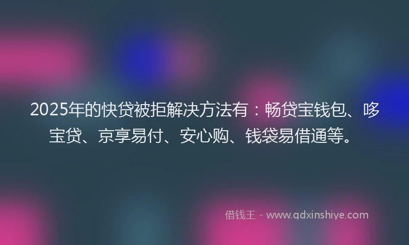 2025年的快贷被拒解决方法有：畅贷宝钱包、哆宝贷、京享易付、安心购、钱袋易借通等。