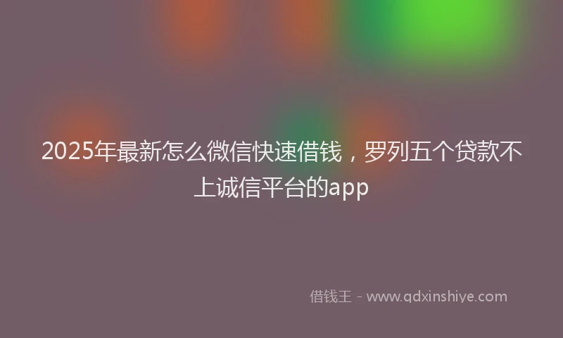 2025年最新怎么微信快速借钱，罗列五个贷款不上诚信平台的app