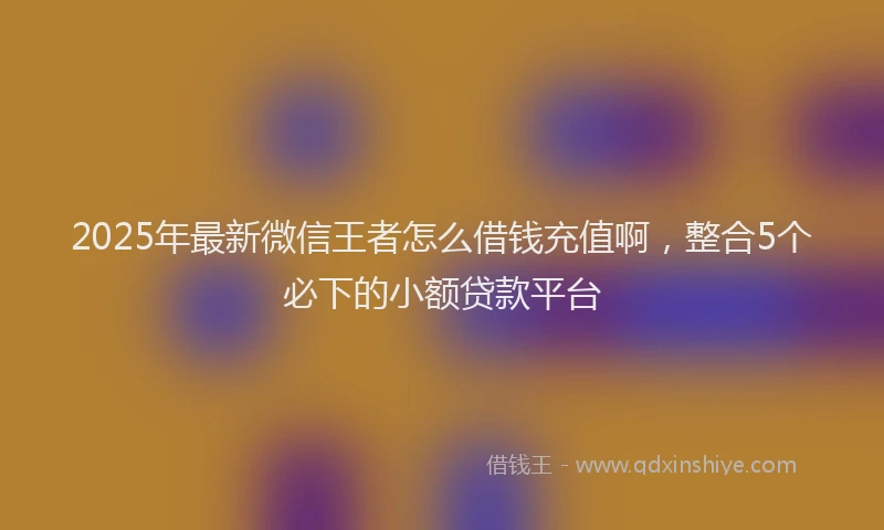 2025年最新微信王者怎么借钱充值啊，整合5个必下的小额贷款平台
