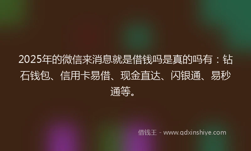 2025年的微信来消息就是借钱吗是真的吗有：钻石钱包、信用卡易借、现金直达、闪银通、易秒通等。
