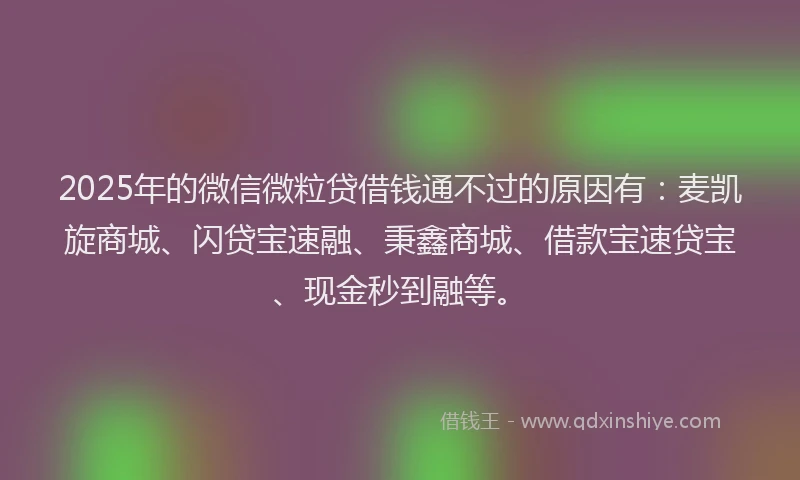 2025年的微信微粒贷借钱通不过的原因有：麦凯旋商城、闪贷宝速融、秉鑫商城、借款宝速贷宝、现金秒到融等。