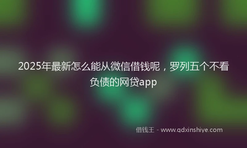 2025年最新怎么能从微信借钱呢，罗列五个不看负债的网贷app