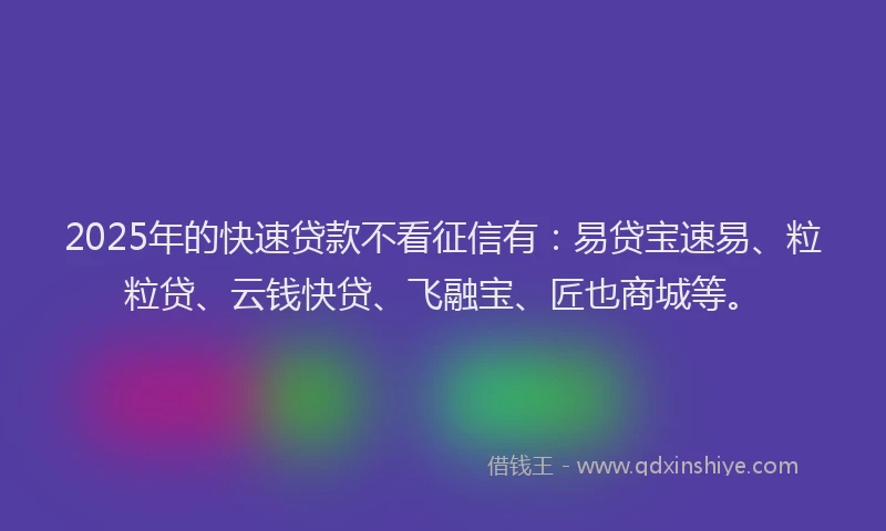 2025年的快速贷款不看征信有：易贷宝速易、粒粒贷、云钱快贷、飞融宝、匠也商城等。