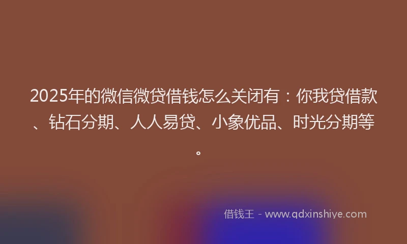 2025年的微信微贷借钱怎么关闭有：你我贷借款、钻石分期、人人易贷、小象优品、时光分期等。